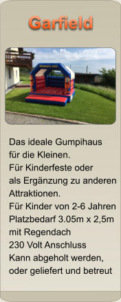 Das ideale Gumpihaus f�r die Kleinen. F�r Kinderfeste oder als Erg�nzung zu anderen Attraktionen. F�r Kinder von 2-6 Jahren Platzbedarf 3.05m x 2,5m mit Regendach 230 Volt Anschluss Kann abgeholt werden,  oder geliefert und betreut Garfield Garfield